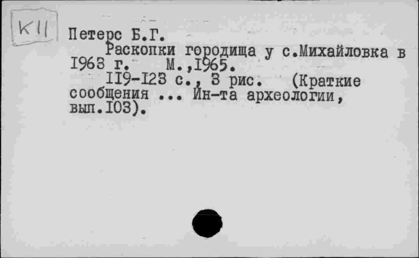 ﻿KU
Петерс Б.Г.
Раскопки городища у с.Михайловка в 1963г.“	М.,1965.
ІІ9-І23 с., 3 рис. (Краткие сообщения ... Ин-та археологии, вып. ЮЗ).